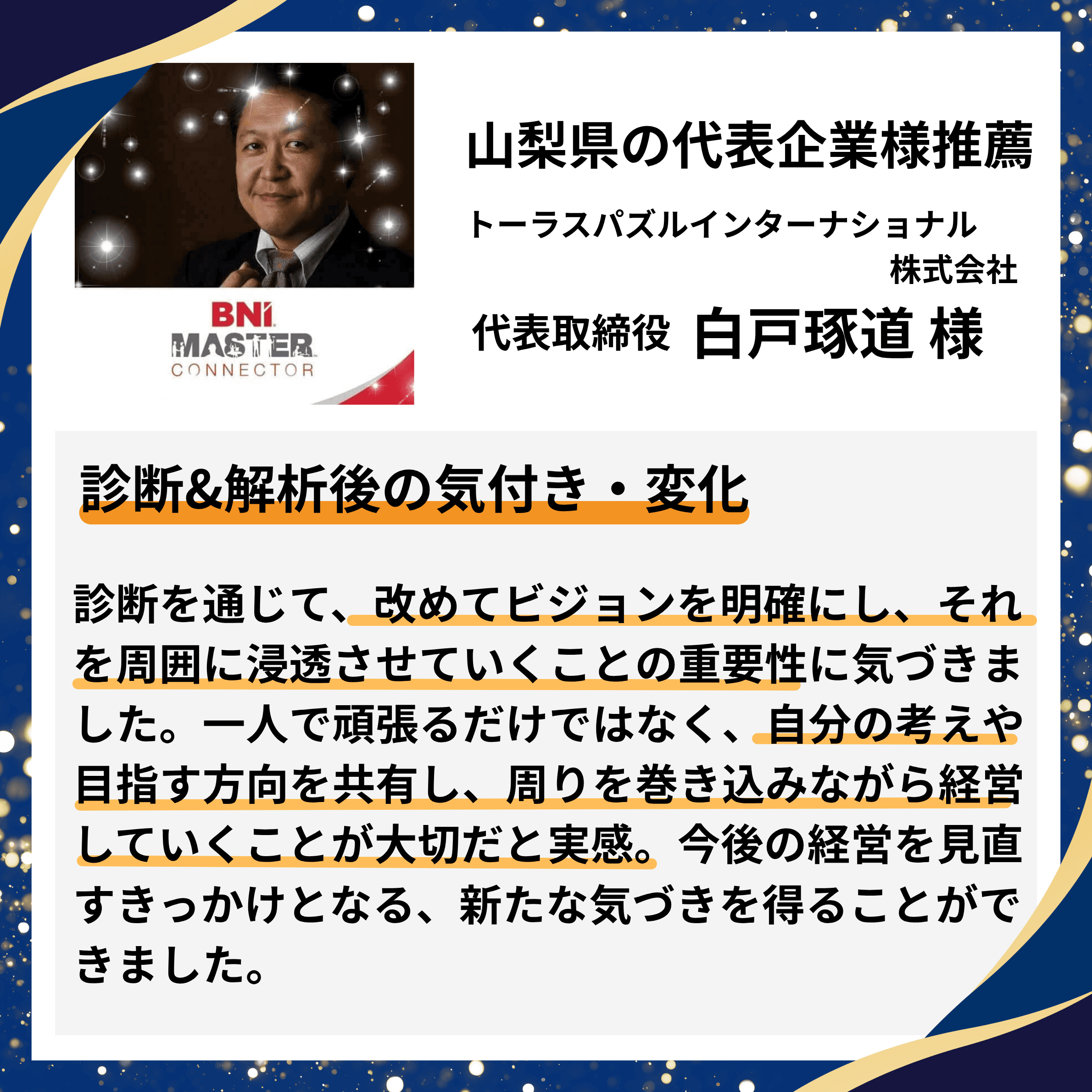 山梨県の代表企業様推薦|トーラスパズルインターナショナル株式会社 代表取締役 白戸琢道様。診断を通じて、改めてビジョンを明確にし周囲に浸透させる重要性に気づき、一人で頑張るだけでなく周りを巻き込みながら経営していく大切さを実感。今後の経営を見直すきっかけとなる新たな気づきを得られたとの推薦コメント。