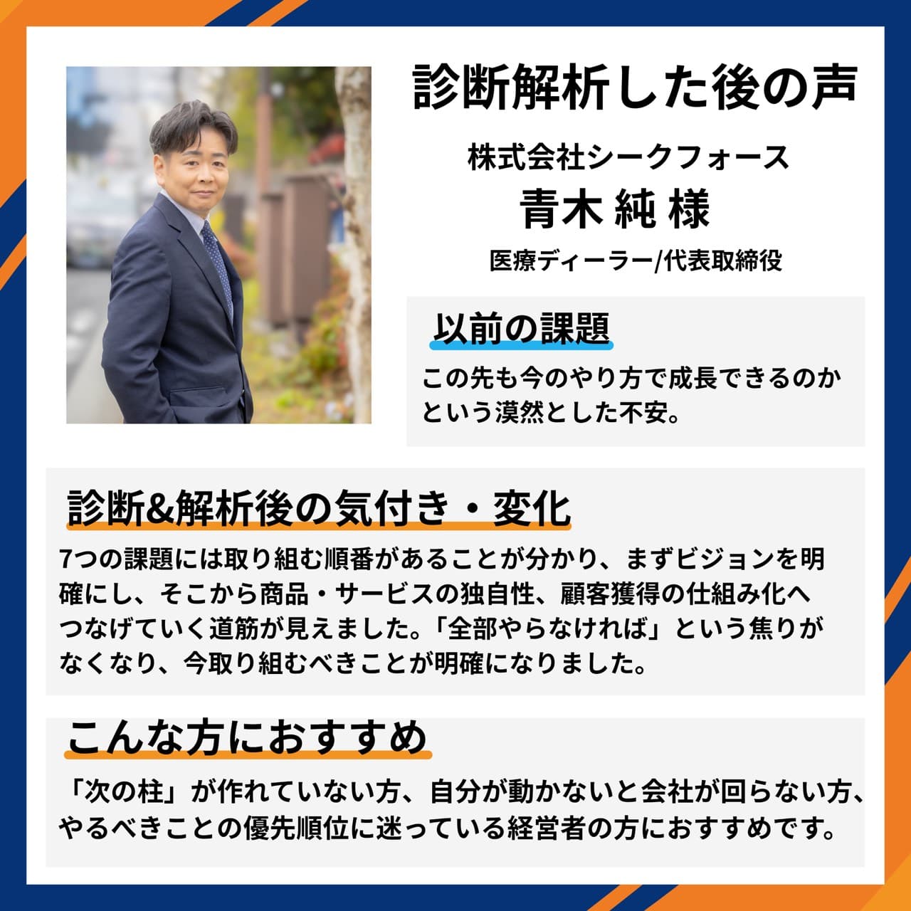 株式会社シークフォース 医療ディーラー/代表取締役 青木純様。『この先も今のやり方で成長できるのか』という漠然とした不安に対し、7つの課題には取り組む順番があると分かり、まずビジョンを明確にし、商品・サービスの独自性、顧客獲得の仕組み化へつなげる道筋が見えた。『全部やらなければ』という焦りがなくなり、今取り組むべきことが明確になったとの声。